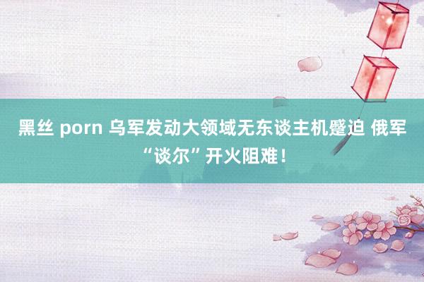 黑丝 porn 乌军发动大领域无东谈主机蹙迫 俄军“谈尔”开火阻难！