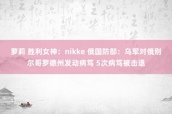 萝莉 胜利女神：nikke 俄国防部：乌军对俄别尔哥罗德州发动病笃 5次病笃被击退