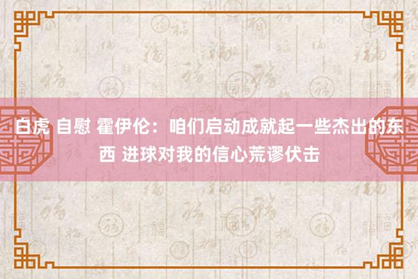 白虎 自慰 霍伊伦：咱们启动成就起一些杰出的东西 进球对我的信心荒谬伏击