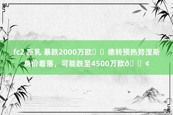 fc2 巨乳 暴跌2000万欧⁉️德转预热努涅斯身价着落，可能跌至4500万欧😢