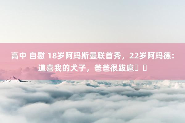 高中 自慰 18岁阿玛斯曼联首秀，22岁阿玛德：道喜我的犬子，爸爸很跋扈❤️