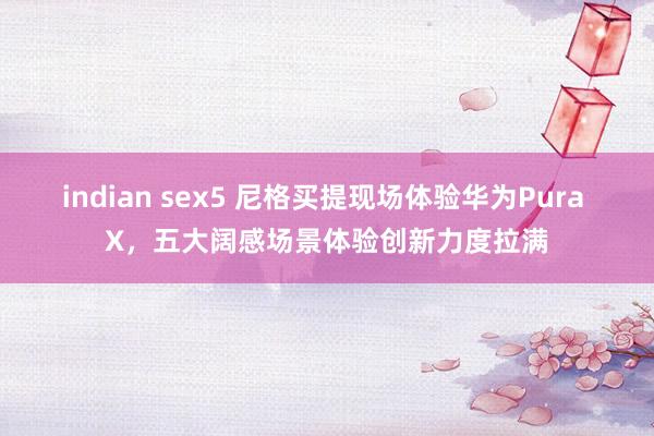 indian sex5 尼格买提现场体验华为Pura X，五大阔感场景体验创新力度拉满