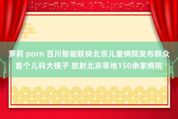 萝莉 porn 百川智能联袂北京儿童病院发布群众首个儿科大模子 放射北京等地150余家病院