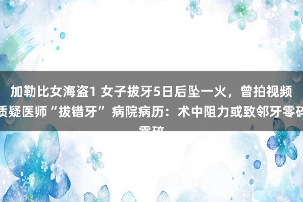 加勒比女海盗1 女子拔牙5日后坠一火，曾拍视频质疑医师“拔错牙” 病院病历：术中阻力或致邻牙零碎