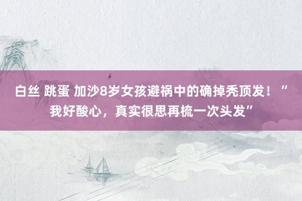 白丝 跳蛋 加沙8岁女孩避祸中的确掉秃顶发!“我好酸心,真实很思再梳一次头发”