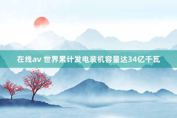 在线av 世界累计发电装机容量达34亿千瓦