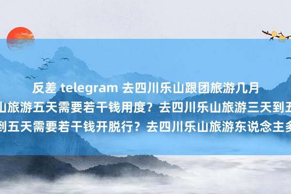 反差 telegram 去四川乐山跟团旅游几月份最低廉？指标去四川乐山旅游五天需要若干钱用度？去四川乐山旅游三天到五天需要若干钱开脱行？去四川乐山旅游东说念主多吗？东说念主均用度多