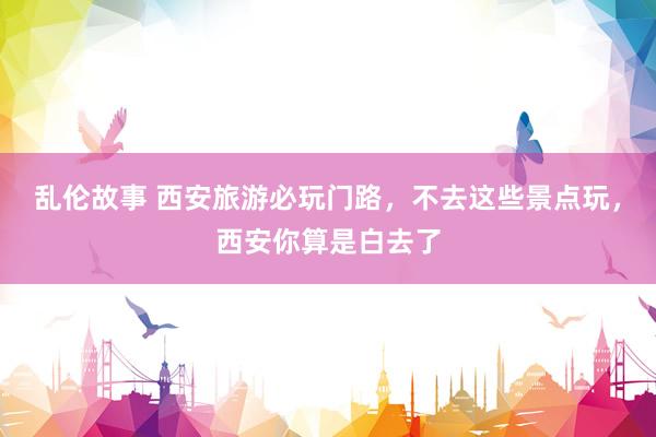 乱伦故事 西安旅游必玩门路，不去这些景点玩，西安你算是白去了