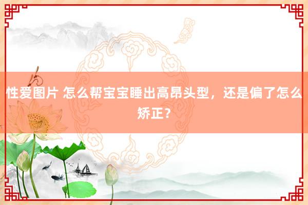 性爱图片 怎么帮宝宝睡出高昂头型，还是偏了怎么矫正？