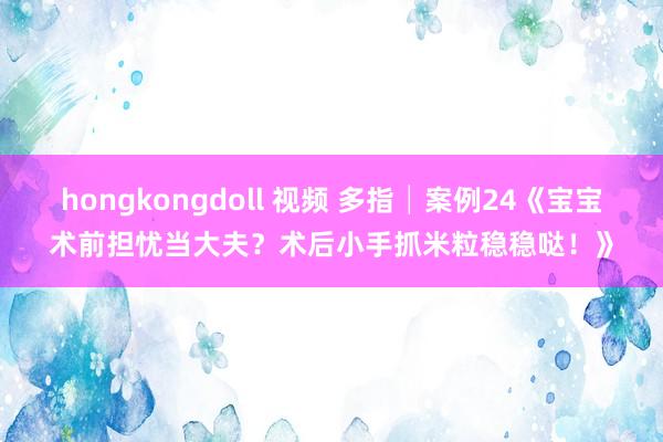 hongkongdoll 视频 多指│案例24《宝宝术前担忧当大夫？术后小手抓米粒稳稳哒！》