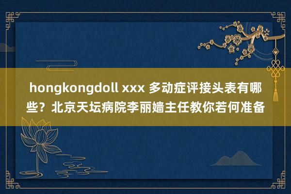hongkongdoll xxx 多动症评接头表有哪些？北京天坛病院李丽嫱主任教你若何准备
