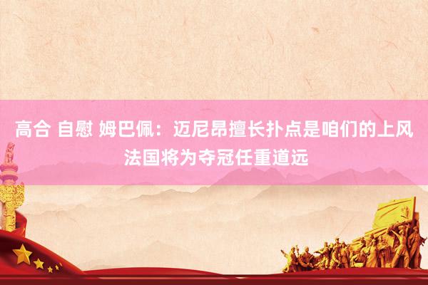 高合 自慰 姆巴佩：迈尼昂擅长扑点是咱们的上风 法国将为夺冠任重道远