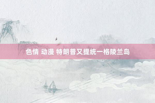 色情 动漫 特朗普又提统一格陵兰岛