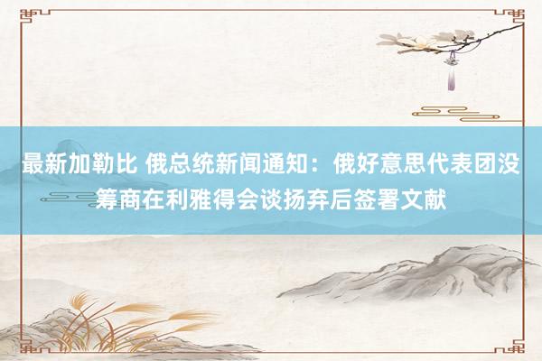 最新加勒比 俄总统新闻通知：俄好意思代表团没筹商在利雅得会谈扬弃后签署文献