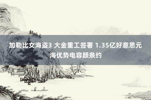 加勒比女海盗3 大金重工签署 1.35亿好意思元海优势电容颜条约