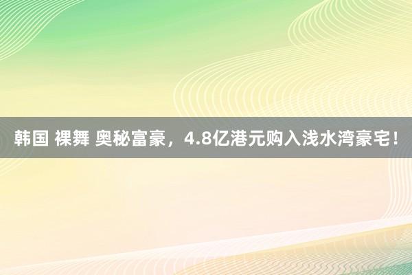 韩国 裸舞 奥秘富豪，4.8亿港元购入浅水湾豪宅！