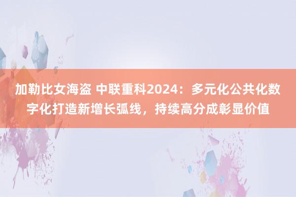 加勒比女海盗 中联重科2024：多元化公共化数字化打造新增长弧线，持续高分成彰显价值