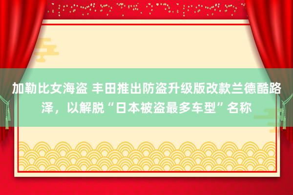 加勒比女海盗 丰田推出防盗升级版改款兰德酷路泽，以解脱“日本被盗最多车型”名称