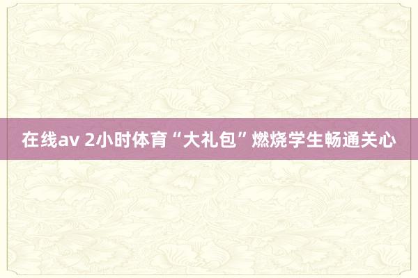 在线av 2小时体育“大礼包”燃烧学生畅通关心