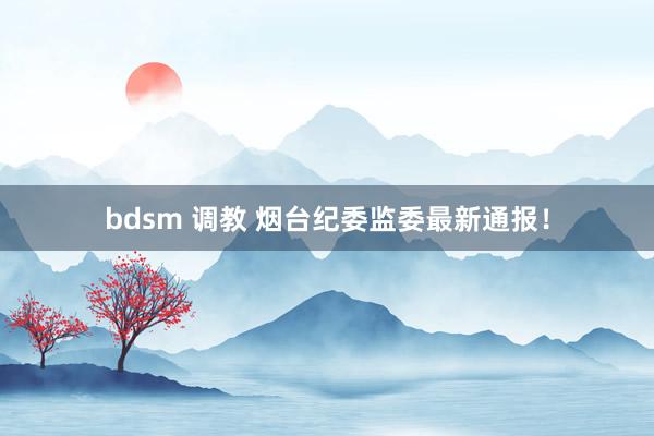 bdsm 调教 烟台纪委监委最新通报！
