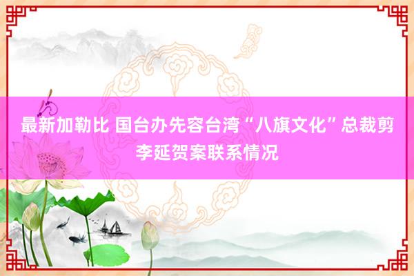 最新加勒比 国台办先容台湾“八旗文化”总裁剪李延贺案联系情况