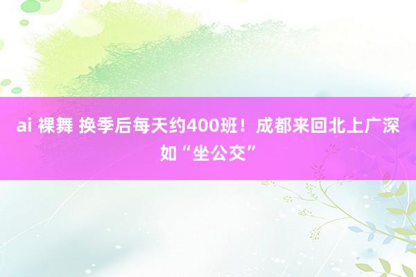 ai 裸舞 换季后每天约400班！成都来回北上广深如“坐公交”