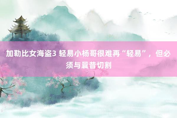 加勒比女海盗3 轻易小杨哥很难再“轻易”，但必须与曩昔切割