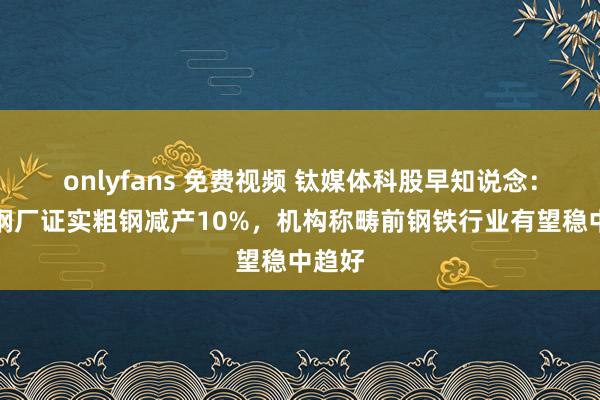 onlyfans 免费视频 钛媒体科股早知说念：龙头钢厂证实粗钢减产10%，机构称畴前钢铁行业有望稳中趋好