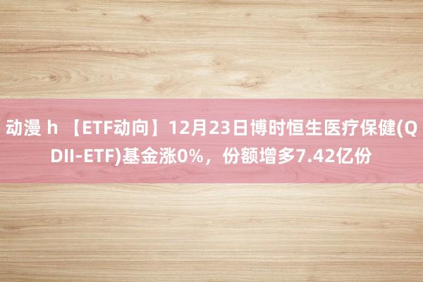 动漫 h 【ETF动向】12月23日博时恒生医疗保健(QDII-ETF)基金涨0%，份额增多7.42亿份