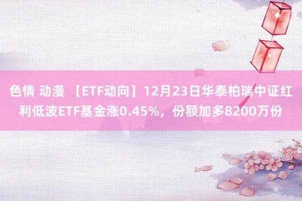 色情 动漫 【ETF动向】12月23日华泰柏瑞中证红利低波ETF基金涨0.45%，份额加多8200万份