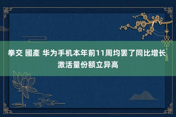 拳交 國產 华为手机本年前11周均罢了同比增长 激活量份额立异高