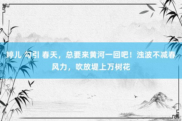 婷儿 勾引 春天，总要来黄河一回吧！浊波不减春风力，吹放堤上万树花