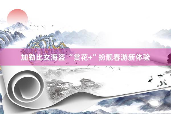 加勒比女海盗 “赏花+”扮靓春游新体验