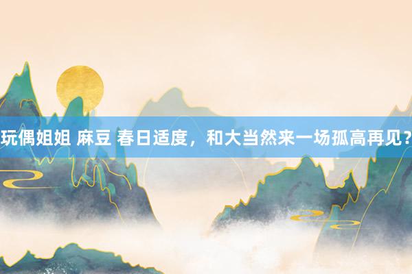 玩偶姐姐 麻豆 春日适度，和大当然来一场孤高再见？
