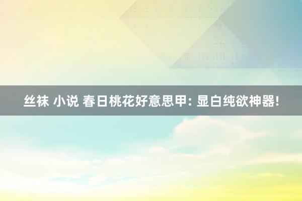 丝袜 小说 春日桃花好意思甲: 显白纯欲神器!