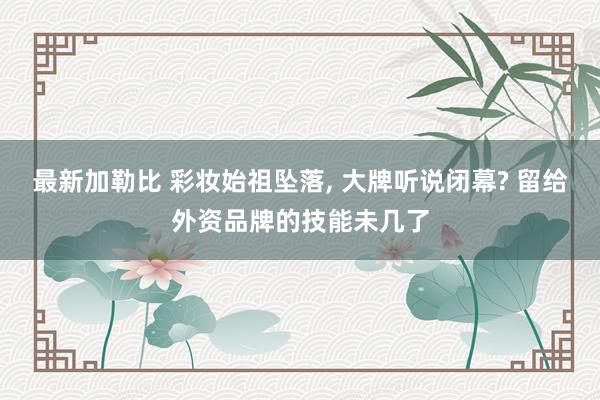 最新加勒比 彩妆始祖坠落， 大牌听说闭幕? 留给外资品牌的技能未几了