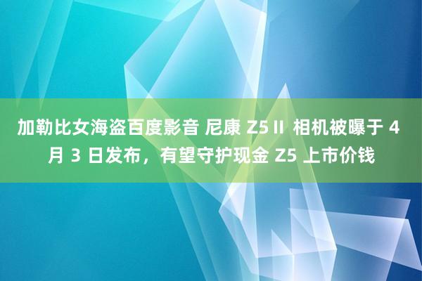 加勒比女海盗百度影音 尼康 Z5Ⅱ 相机被曝于 4 月 3 日发布，有望守护现金 Z5 上市价钱