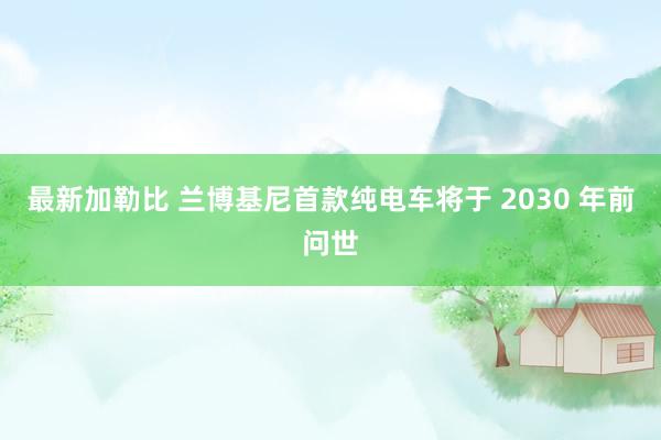 最新加勒比 兰博基尼首款纯电车将于 2030 年前问世