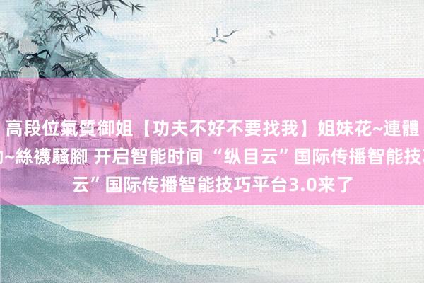 高段位氣質御姐【功夫不好不要找我】姐妹花~連體絲襪~大奶晃動~絲襪騷腳 开启智能时间 “纵目云”国际传播智能技巧平台3.0来了