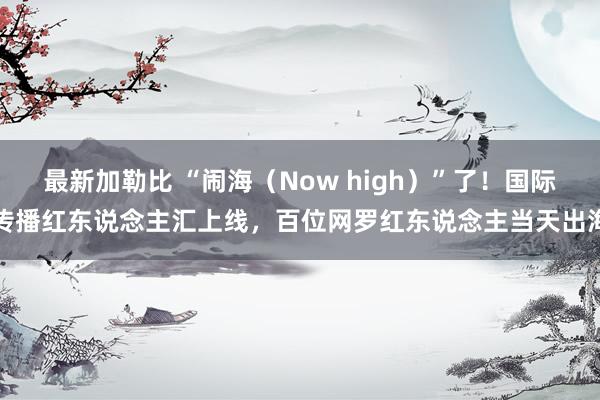 最新加勒比 “闹海（Now high）”了！国际传播红东说念主汇上线，百位网罗红东说念主当天出海