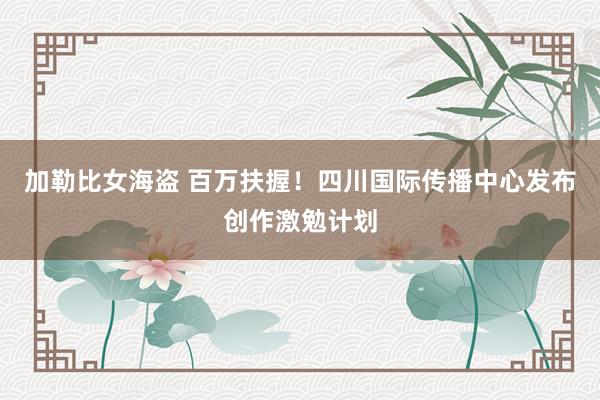 加勒比女海盗 百万扶握！四川国际传播中心发布创作激勉计划