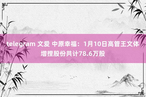 telegram 文爱 中原幸福：1月10日高管王文体增捏股份共计78.6万股