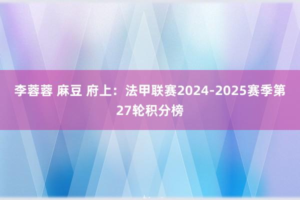 李蓉蓉 麻豆 府上：法甲联赛2024-2025赛季第27轮积分榜