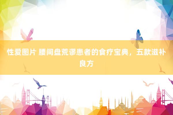 性爱图片 腰间盘荒谬患者的食疗宝典，五款滋补良方