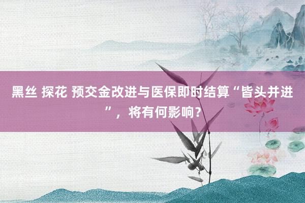 黑丝 探花 预交金改进与医保即时结算“皆头并进”，将有何影响？