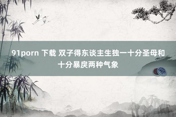 91porn 下载 双子得东谈主生独一十分圣母和十分暴戾两种气象