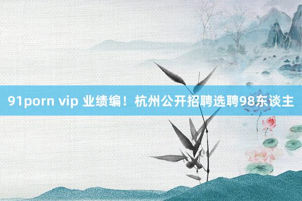91porn vip 业绩编！杭州公开招聘选聘98东谈主
