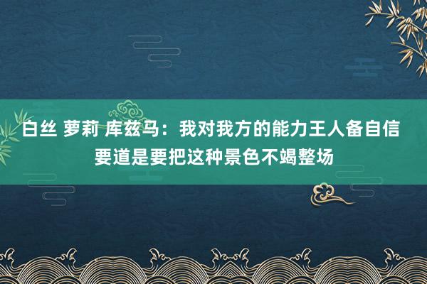 白丝 萝莉 库兹马：我对我方的能力王人备自信 要道是要把这种景色不竭整场