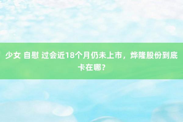 少女 自慰 过会近18个月仍未上市，烨隆股份到底卡在哪？
