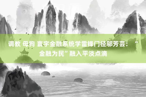 调教 母狗 寰宇金融系统学雷锋门径邬芳芸： “金融为民”融入平淡点滴